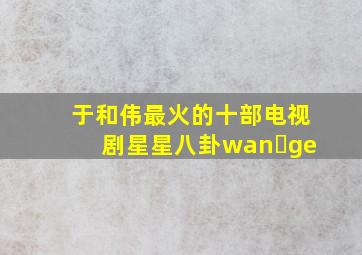 于和伟最火的十部电视剧星星八卦wan ge